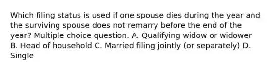 Which filing status is used if one spouse dies during the year and the surviving spouse does not remarry before the end of the year? Multiple choice question. A. Qualifying widow or widower B. Head of household C. Married filing jointly (or separately) D. Single