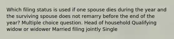 Which filing status is used if one spouse dies during the year and the surviving spouse does not remarry before the end of the year? Multiple choice question. Head of household Qualifying widow or widower Married filing jointly Single