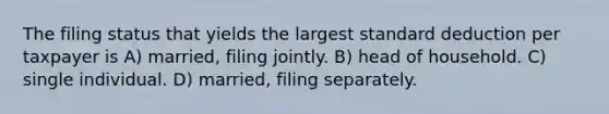 The filing status that yields the largest standard deduction per taxpayer is A) married, filing jointly. B) head of household. C) single individual. D) married, filing separately.