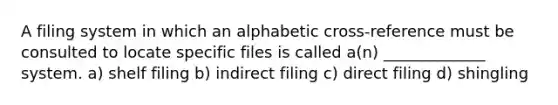 A filing system in which an alphabetic cross-reference must be consulted to locate specific files is called a(n) _____________ system. a) shelf filing b) indirect filing c) direct filing d) shingling