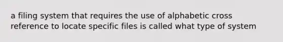 a filing system that requires the use of alphabetic cross reference to locate specific files is called what type of system