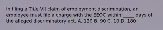 In filing a Title VII claim of employment discrimination, an employee must file a charge with the EEOC within _____ days of the alleged discriminatory act. A. 120 B. 90 C. 10 D. 180