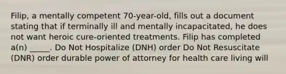 Filip, a mentally competent 70-year-old, fills out a document stating that if terminally ill and mentally incapacitated, he does not want heroic cure-oriented treatments. Filip has completed a(n) _____. Do Not Hospitalize (DNH) order Do Not Resuscitate (DNR) order durable power of attorney for health care living will