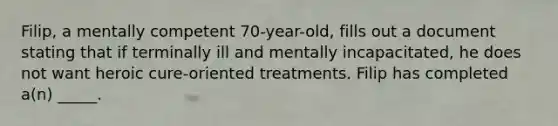 Filip, a mentally competent 70-year-old, fills out a document stating that if terminally ill and mentally incapacitated, he does not want heroic cure-oriented treatments. Filip has completed a(n) _____.