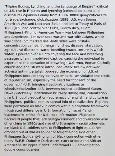 "Filipino Bodies, Lynching, and the Language of Empire" -critical to U.S. rise in Filipinos and lynching (colonial conquest and disclosure) -Spanish Colony from 1500-1800s; geo-political site for trade/exchange, globalization -1898- U.S. won Spanish-American War and took over Spain and led to Treaty of Paris of 1898 (U.S. had control over Cuba, Puerto Rico, Guam, Philippines) -Filipino- American War= war between Philippines and Americans -1st over seas war and war with Asians, which was critical b/c marked rise -both sides were brutal= concentration camps, burnings, lynches, disease, starvation, agricultural disasters, water boarding (water torture in which water is poured over a cloth covering the face and breathing passages of an immobilized captive, causing the individual to experience the sensation of drowning) -U.S. won, Roman Catholic church and english were introduced -Mark Twain= anti-war activist/ anti-imperialist- opposed the expansion of U.S. of Philippines because they believed imperialism violated the credo of republicanism, especially the need for "consent of the governed." -U.S. bringing freedom/civilizations to islands/colonization -U.S. between Asian= positioned Guam, Hawaii -Mckinely undermined brutality during war, colonization thru U.S. public education (supremacy of english) and culture in Philippines -political comics spread info of racialization- Filipinos were portrayed as black in comics within black/white framework (illustrated difference in U.S. formation of race) -"anti-blackness"= critical for U.S. race information -Filipinos= backward people that lack self-government and civilization -rise of lynching in 1990s and rise of U.S. empire= racial otherness ex: black U.S. soldiers sent to Philippines to fight and either dropped out of war as solider or fought along side other Philippines (solidarity)- origin of black connection with other races -W.E.B. Dubois= Dark water- can't understand African Americans struggles if can't understand U.S. emancipation; double consciousness