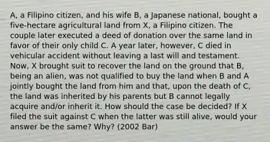 A, a Filipino citizen, and his wife B, a Japanese national, bought a five-hectare agricultural land from X, a Filipino citizen. The couple later executed a deed of donation over the same land in favor of their only child C. A year later, however, C died in vehicular accident without leaving a last will and testament. Now, X brought suit to recover the land on the ground that B, being an alien, was not qualified to buy the land when B and A jointly bought the land from him and that, upon the death of C, the land was inherited by his parents but B cannot legally acquire and/or inherit it. How should the case be decided? If X filed the suit against C when the latter was still alive, would your answer be the same? Why? (2002 Bar)