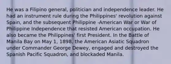 He was a Filipino general, politician and independence leader. He had an instrument rule during the Philippines' revolution against Spain, and the subsequent Philippine -American War or War of Philippine Independence that resisted American occupation. He also became the Philippines' first President. In the Battle of Manila Bay on May 1, 1898, the American Asiatic Squadron under Commander George Dewey, engaged and destroyed the Spanish Pacific Squadron, and blockaded Manila.