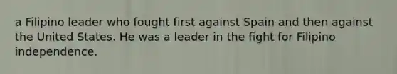 a Filipino leader who fought first against Spain and then against the United States. He was a leader in the fight for Filipino independence.
