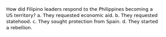 How did Filipino leaders respond to the Philippines becoming a US territory? a. They requested economic aid. b. They requested statehood. c. They sought protection from Spain. d. They started a rebellion.