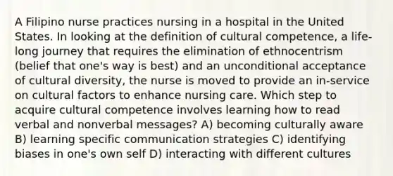 A Filipino nurse practices nursing in a hospital in the United States. In looking at the definition of cultural competence, a life-long journey that requires the elimination of ethnocentrism (belief that one's way is best) and an unconditional acceptance of cultural diversity, the nurse is moved to provide an in-service on cultural factors to enhance nursing care. Which step to acquire cultural competence involves learning how to read verbal and nonverbal messages? A) becoming culturally aware B) learning specific communication strategies C) identifying biases in one's own self D) interacting with different cultures