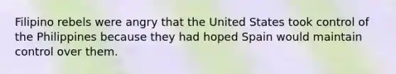 Filipino rebels were angry that the United States took control of the Philippines because they had hoped Spain would maintain control over them.