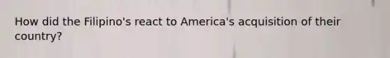 How did the Filipino's react to America's acquisition of their country?