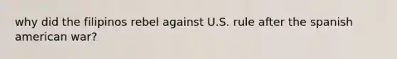 why did the filipinos rebel against U.S. rule after the spanish american war?