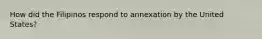 How did the Filipinos respond to annexation by the United States?