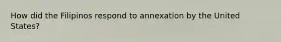 How did the Filipinos respond to annexation by the United States?