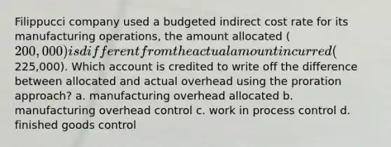 Filippucci company used a budgeted indirect cost rate for its manufacturing operations, the amount allocated (200,000) is different from the actual amount incurred (225,000). Which account is credited to write off the difference between allocated and actual overhead using the proration approach? a. manufacturing overhead allocated b. manufacturing overhead control c. work in process control d. finished goods control