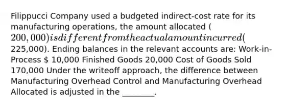 Filippucci Company used a budgeted indirect-cost rate for its manufacturing operations, the amount allocated (200,000) is different from the actual amount incurred (225,000). Ending balances in the relevant accounts are: Work-in-Process  10,000 Finished Goods 20,000 Cost of Goods Sold 170,000 Under the writeoff approach, the difference between Manufacturing Overhead Control and Manufacturing Overhead Allocated is adjusted in the ________.