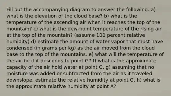 Fill out the accompanying diagram to answer the following. a) what is the elevation of the cloud base? b) what is the temperature of the ascending air when it reaches the top of the mountain? c) what is the dew-point temperature of the rising air at the top of the mountain? (assume 100 percent relative humidity) d) estimate the amount of water vapor that must have condensed (in grams per kg) as the air moved from the cloud base to the top of the mountains. e) what will the temperature of the air be if it descends to point G? f) what is the approximate capacity of the air hold water at point G. g) assuming that no moisture was added or subtracted from the air as it traveled downslope, estimate the relative humidity at point G. h) what is the approximate relative humidity at point A?