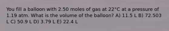 You fill a balloon with 2.50 moles of gas at 22°C at a pressure of 1.19 atm. What is the volume of the balloon? A) 11.5 L B) 72.503 L C) 50.9 L D) 3.79 L E) 22.4 L