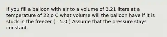 If you fill a balloon with air to a volume of 3.21 liters at a temperature of 22.o C what volume will the balloon have if it is stuck in the freezer ( - 5.0 ) Assume that the pressure stays constant.