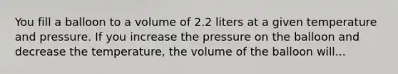 You fill a balloon to a volume of 2.2 liters at a given temperature and pressure. If you increase the pressure on the balloon and decrease the temperature, the volume of the balloon will...