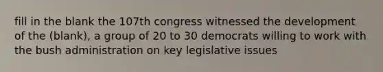 fill in the blank the 107th congress witnessed the development of the (blank), a group of 20 to 30 democrats willing to work with the bush administration on key legislative issues