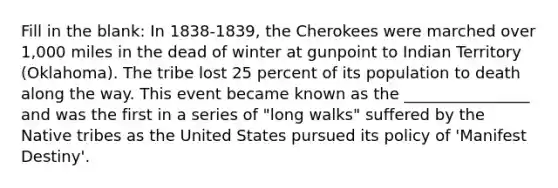 Fill in the blank: In 1838-1839, the Cherokees were marched over 1,000 miles in the dead of winter at gunpoint to Indian Territory (Oklahoma). The tribe lost 25 percent of its population to death along the way. This event became known as the ________________ and was the first in a series of "long walks" suffered by the Native tribes as the United States pursued its policy of 'Manifest Destiny'.