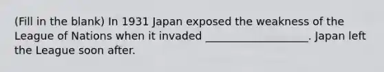 (Fill in the blank) In 1931 Japan exposed the weakness of the League of Nations when it invaded ___________________. Japan left the League soon after.