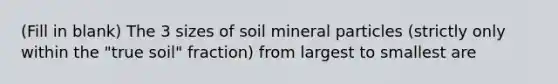 (Fill in blank) The 3 sizes of soil mineral particles (strictly only within the "true soil" fraction) from largest to smallest are