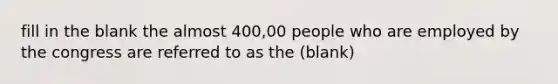 fill in the blank the almost 400,00 people who are employed by the congress are referred to as the (blank)