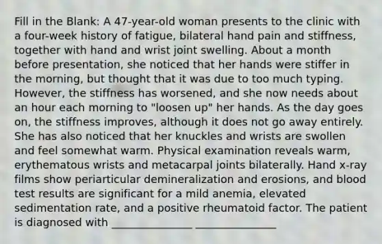 Fill in the Blank: A 47-year-old woman presents to the clinic with a four-week history of fatigue, bilateral hand pain and stiffness, together with hand and wrist joint swelling. About a month before presentation, she noticed that her hands were stiffer in the morning, but thought that it was due to too much typing. However, the stiffness has worsened, and she now needs about an hour each morning to "loosen up" her hands. As the day goes on, the stiffness improves, although it does not go away entirely. She has also noticed that her knuckles and wrists are swollen and feel somewhat warm. Physical examination reveals warm, erythematous wrists and metacarpal joints bilaterally. Hand x-ray films show periarticular demineralization and erosions, and blood test results are significant for a mild anemia, elevated sedimentation rate, and a positive rheumatoid factor. The patient is diagnosed with _______________ _______________