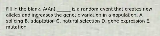 Fill in the blank. A(An) ______ is a random event that creates new alleles and increases the genetic variation in a population. A. splicing B. adaptation C. natural selection D. gene expression E. mutation