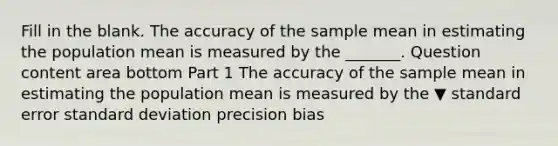 Fill in the blank. The accuracy of the sample mean in estimating the population mean is measured by the​ _______. Question content area bottom Part 1 The accuracy of the sample mean in estimating the population mean is measured by the ▼ standard error standard deviation precision bias