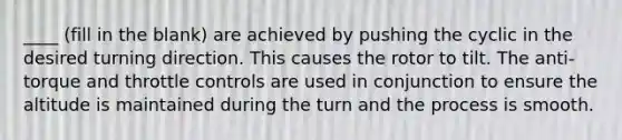 ____ (fill in the blank) are achieved by pushing the cyclic in the desired turning direction. This causes the rotor to tilt. The anti-torque and throttle controls are used in conjunction to ensure the altitude is maintained during the turn and the process is smooth.