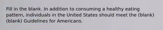 Fill in the blank. In addition to consuming a healthy eating pattern, individuals in the United States should meet the (blank)(blank) Guidelines for Americans.