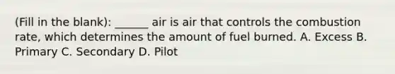 (Fill in the blank): ______ air is air that controls the combustion rate, which determines the amount of fuel burned. A. Excess B. Primary C. Secondary D. Pilot