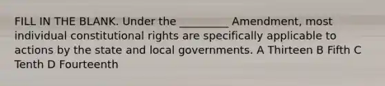 FILL IN THE BLANK. Under the _________ Amendment, most individual constitutional rights are specifically applicable to actions by the state and local governments. A Thirteen B Fifth C Tenth D Fourteenth