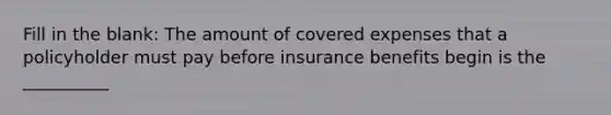 Fill in the blank: The amount of covered expenses that a policyholder must pay before insurance benefits begin is the __________