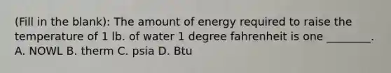 (Fill in the blank): The amount of energy required to raise the temperature of 1 lb. of water 1 degree fahrenheit is one ________. A. NOWL B. therm C. psia D. Btu