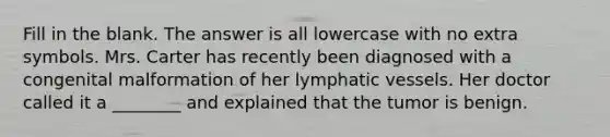 Fill in the blank. The answer is all lowercase with no extra symbols. Mrs. Carter has recently been diagnosed with a congenital malformation of her <a href='https://www.questionai.com/knowledge/ki6sUebkzn-lymphatic-vessels' class='anchor-knowledge'>lymphatic vessels</a>. Her doctor called it a ________ and explained that the tumor is benign.