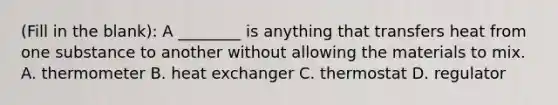 (Fill in the blank): A ________ is anything that transfers heat from one substance to another without allowing the materials to mix. A. thermometer B. heat exchanger C. thermostat D. regulator