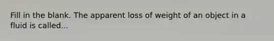 Fill in the blank. The apparent loss of weight of an object in a fluid is called...