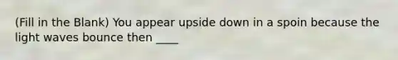 (Fill in the Blank) You appear upside down in a spoin because the light waves bounce then ____