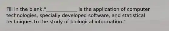 Fill in the blank,"_____________ is the application of computer technologies, specially developed software, and statistical techniques to the study of biological information."