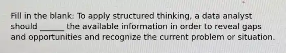 Fill in the blank: To apply structured thinking, a data analyst should ______ the available information in order to reveal gaps and opportunities and recognize the current problem or situation.