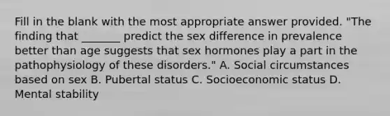 Fill in the blank with the most appropriate answer provided. "The finding that _______ predict the sex difference in prevalence better than age suggests that sex hormones play a part in the pathophysiology of these disorders." A. Social circumstances based on sex B. Pubertal status C. Socioeconomic status D. Mental stability