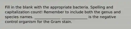 Fill in the blank with the appropriate bacteria. Spelling and capitalization count! Remember to include both the genus and species names. ______________ ______________ is the negative control organism for the Gram stain.