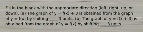 Fill in the blank with the appropriate direction (left, right, up, or down). (a) The graph of y = f(x) + 3 is obtained from the graph of y = f(x) by shifting ____ 3 units. (b) The graph of y = f(x + 3) is obtained from the graph of y = f(x) by shifting ___ 3 units.