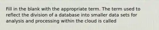 Fill in the blank with the appropriate term. The term used to reflect the division of a database into smaller data sets for analysis and processing within the cloud is called