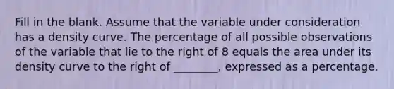 Fill in the blank. Assume that the variable under consideration has a density curve. The percentage of all possible observations of the variable that lie to the right of 8 equals the area under its density curve to the right of​ ________, expressed as a percentage.